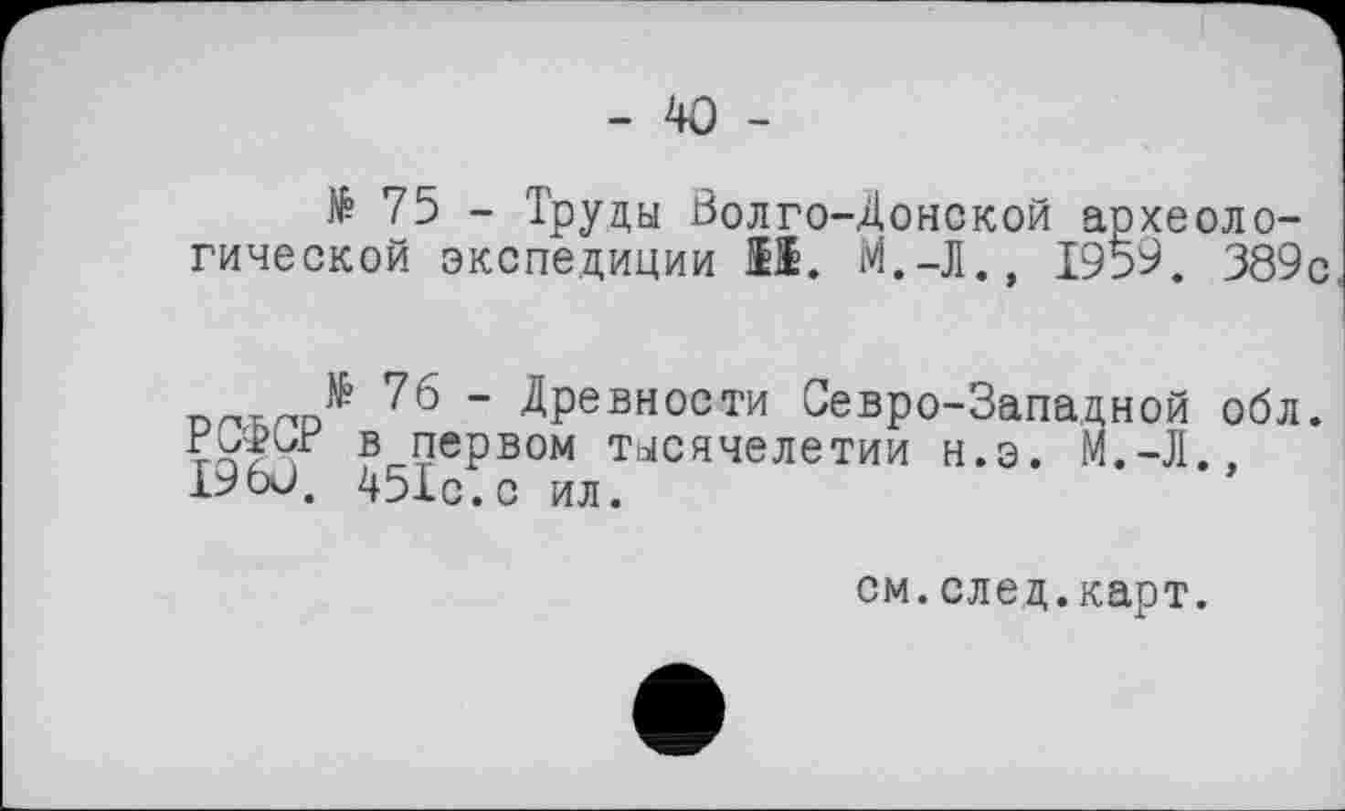 ﻿- 40 -
№ 75 - Труды Волго-Донской археологической экспедиции О. М.-Л., 1959. 389с
№ 76 - Древности Севро-Западной обл. в первом тысячелетии н.э. М.-Л.. 1960. 451с . с ил.
см.след.карт.